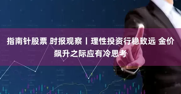 指南针股票 时报观察丨理性投资行稳致远 金价飙升之际应有冷思考