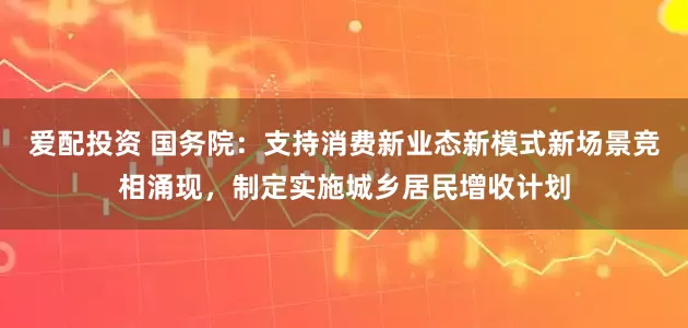 爱配投资 国务院：支持消费新业态新模式新场景竞相涌现，制定实施城乡居民增收计划
