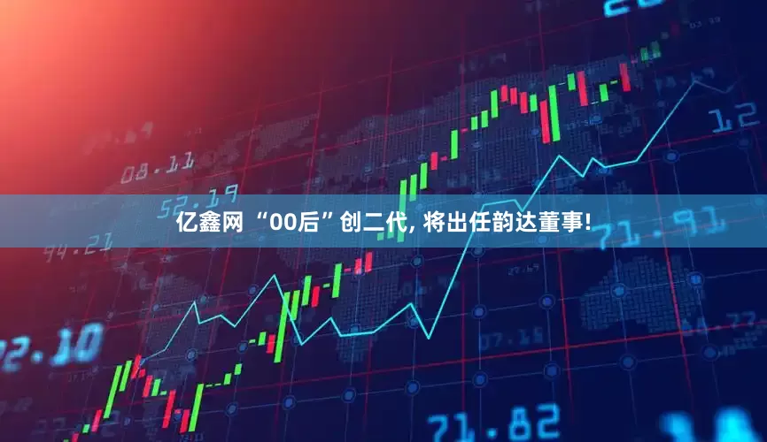 亿鑫网 “00后”创二代, 将出任韵达董事!
