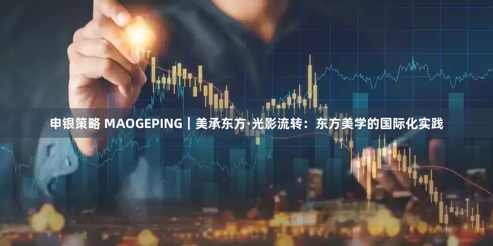 申银策略 MAOGEPING｜美承东方·光影流转：东方美学的国际化实践