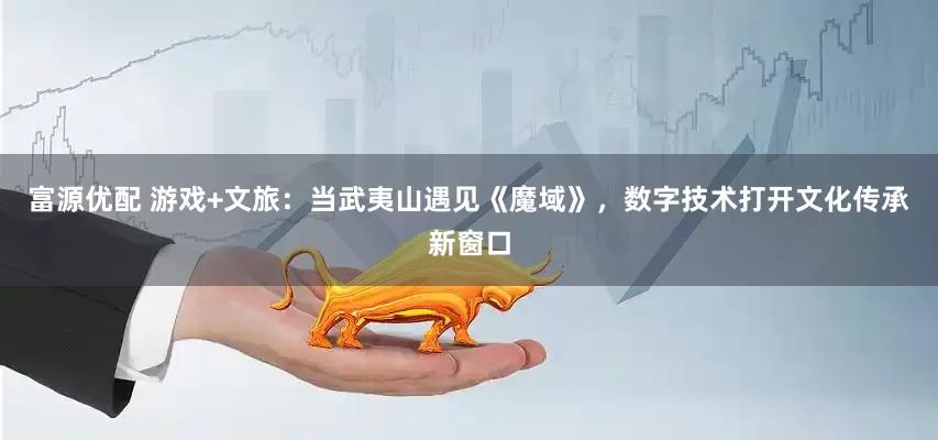富源优配 游戏+文旅：当武夷山遇见《魔域》，数字技术打开文化传承新窗口