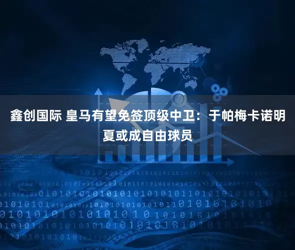 鑫创国际 皇马有望免签顶级中卫：于帕梅卡诺明夏或成自由球员