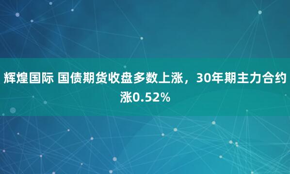 辉煌国际 国债期货收盘多数上涨，30年期主力合约涨0.52%
