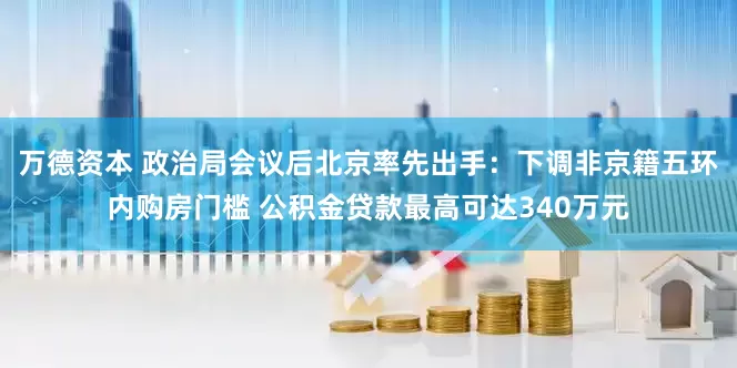 万德资本 政治局会议后北京率先出手：下调非京籍五环内购房门槛 公积金贷款最高可达340万元