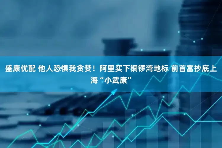 盛康优配 他人恐惧我贪婪！阿里买下铜锣湾地标 前首富抄底上海“小武康”