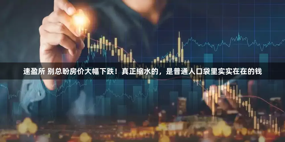 速盈所 别总盼房价大幅下跌！真正缩水的，是普通人口袋里实实在在的钱